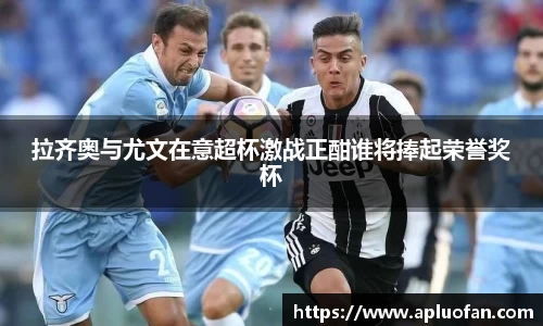 拉齐奥与尤文在意超杯激战正酣谁将捧起荣誉奖杯